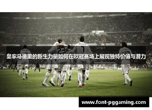 皇家马德里的新生力量如何在欧冠赛场上展现独特价值与潜力