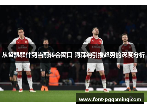 从哲凯赖什到当前转会窗口 阿森纳引援趋势的深度分析