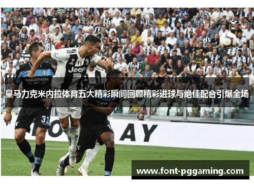 皇马力克米内拉体育五大精彩瞬间回顾精彩进球与绝佳配合引爆全场