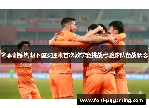 冬季训练热潮下国安迎来首次教学赛挑战考验球队备战状态