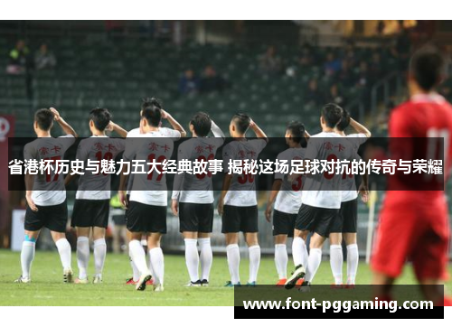 省港杯历史与魅力五大经典故事 揭秘这场足球对抗的传奇与荣耀