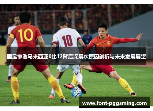 国足惨败马来西亚0比12背后深层次原因剖析与未来发展展望