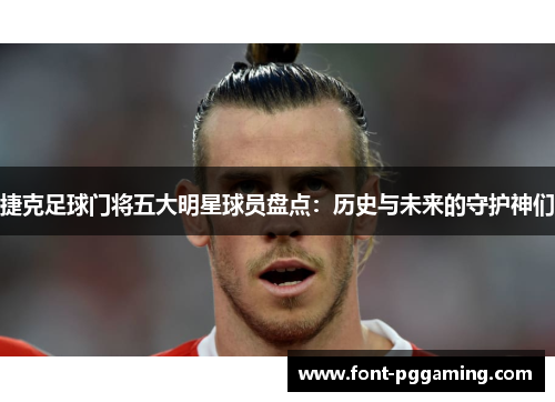 捷克足球门将五大明星球员盘点：历史与未来的守护神们