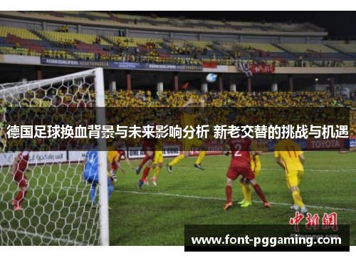 德国足球换血背景与未来影响分析 新老交替的挑战与机遇 德国足球换血背景与未来影响分析 新老交替的挑战与机遇