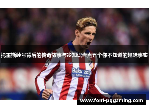 托雷斯绰号背后的传奇故事与冷知识盘点五个你不知道的趣味事实 托雷斯绰号背后的传奇故事与冷知识盘点五个你不知道的趣味事实