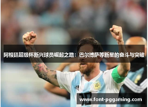 阿根廷超级杯新兴球员崛起之路:巴尔博萨等新星的奋斗与突破 阿根廷超级杯新兴球员崛起之路:巴尔博萨等新星的奋斗与突破