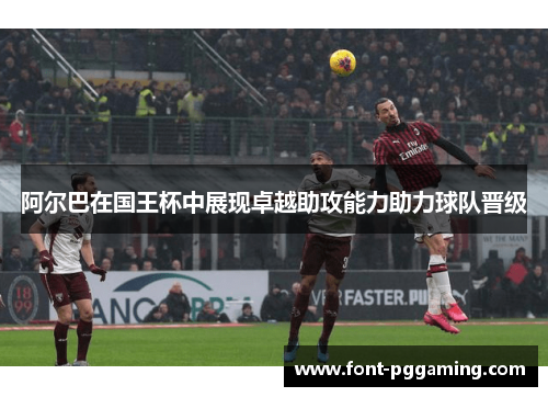阿尔巴在国王杯中展现卓越助攻能力助力球队晋级